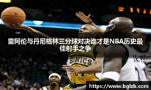 雷阿伦与丹尼格林三分球对决谁才是NBA历史最佳射手之争