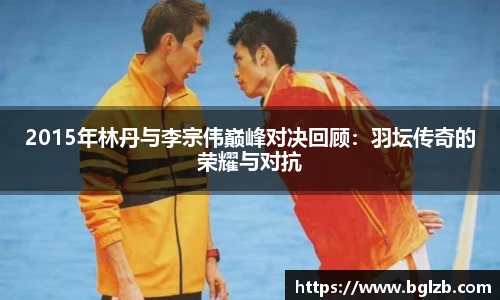 2015年林丹与李宗伟巅峰对决回顾：羽坛传奇的荣耀与对抗