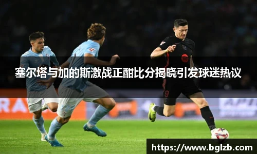 塞尔塔与加的斯激战正酣比分揭晓引发球迷热议