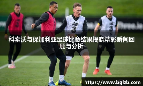 科索沃与保加利亚足球比赛结果揭晓精彩瞬间回顾与分析