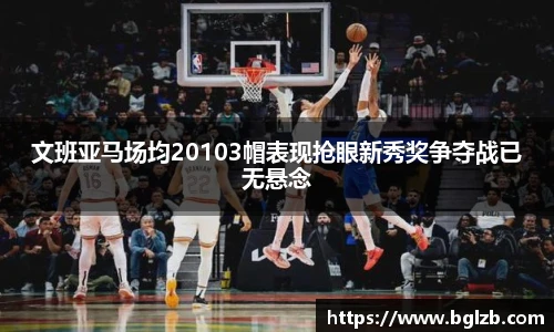 文班亚马场均20103帽表现抢眼新秀奖争夺战已无悬念